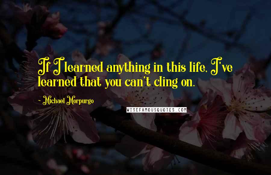 Michael Morpurgo Quotes: If I learned anything in this life, I've learned that you can't cling on.