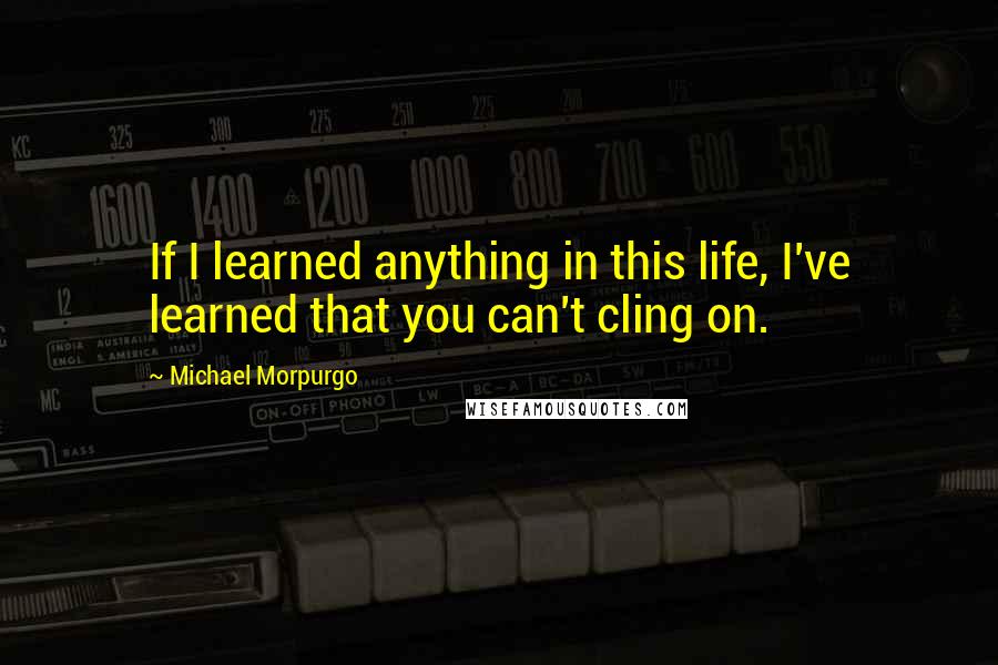 Michael Morpurgo Quotes: If I learned anything in this life, I've learned that you can't cling on.