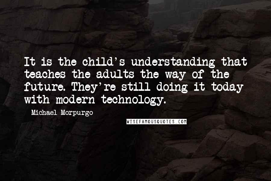 Michael Morpurgo Quotes: It is the child's understanding that teaches the adults the way of the future. They're still doing it today with modern technology.