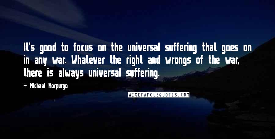 Michael Morpurgo Quotes: It's good to focus on the universal suffering that goes on in any war. Whatever the right and wrongs of the war, there is always universal suffering.