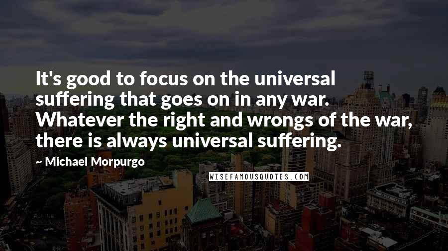 Michael Morpurgo Quotes: It's good to focus on the universal suffering that goes on in any war. Whatever the right and wrongs of the war, there is always universal suffering.