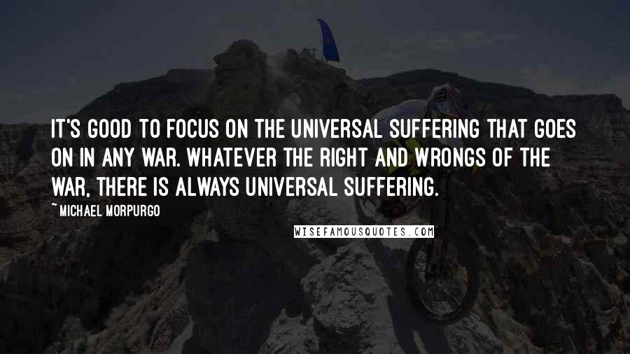 Michael Morpurgo Quotes: It's good to focus on the universal suffering that goes on in any war. Whatever the right and wrongs of the war, there is always universal suffering.