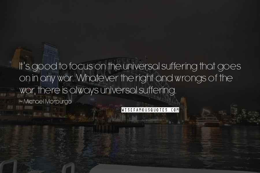 Michael Morpurgo Quotes: It's good to focus on the universal suffering that goes on in any war. Whatever the right and wrongs of the war, there is always universal suffering.