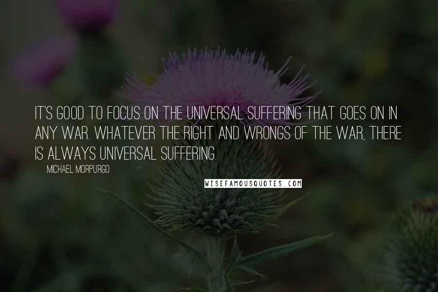 Michael Morpurgo Quotes: It's good to focus on the universal suffering that goes on in any war. Whatever the right and wrongs of the war, there is always universal suffering.