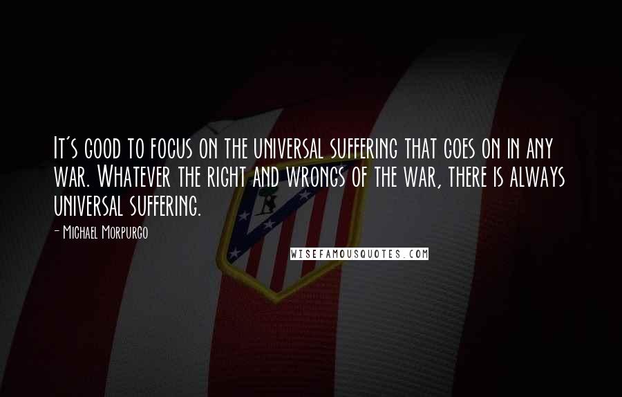 Michael Morpurgo Quotes: It's good to focus on the universal suffering that goes on in any war. Whatever the right and wrongs of the war, there is always universal suffering.