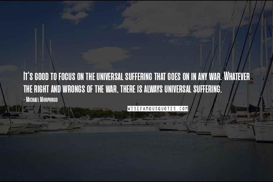 Michael Morpurgo Quotes: It's good to focus on the universal suffering that goes on in any war. Whatever the right and wrongs of the war, there is always universal suffering.