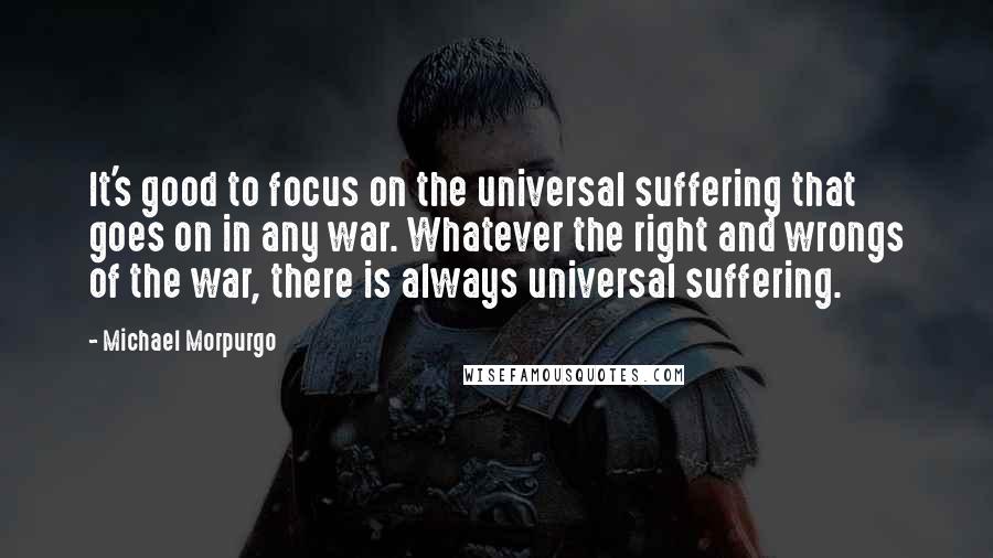 Michael Morpurgo Quotes: It's good to focus on the universal suffering that goes on in any war. Whatever the right and wrongs of the war, there is always universal suffering.