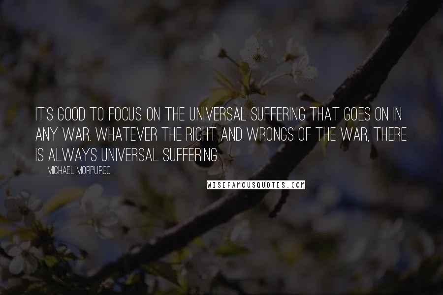 Michael Morpurgo Quotes: It's good to focus on the universal suffering that goes on in any war. Whatever the right and wrongs of the war, there is always universal suffering.