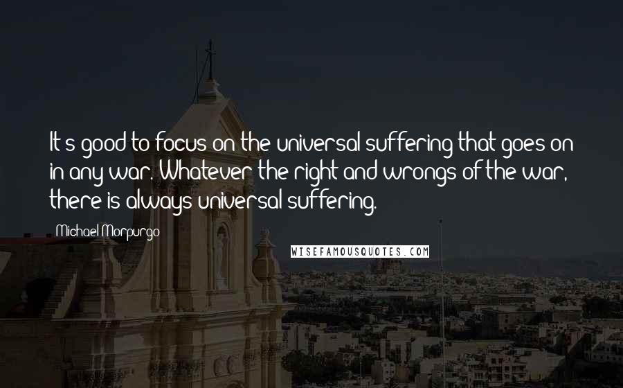 Michael Morpurgo Quotes: It's good to focus on the universal suffering that goes on in any war. Whatever the right and wrongs of the war, there is always universal suffering.