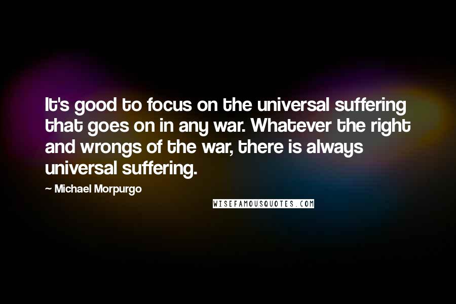 Michael Morpurgo Quotes: It's good to focus on the universal suffering that goes on in any war. Whatever the right and wrongs of the war, there is always universal suffering.