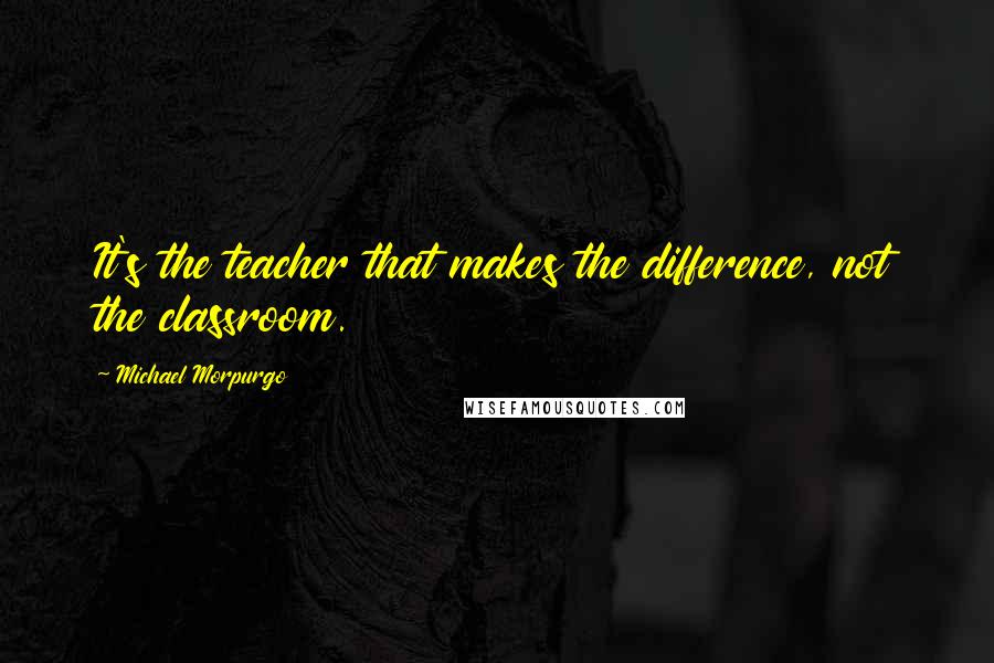 Michael Morpurgo Quotes: It's the teacher that makes the difference, not the classroom.