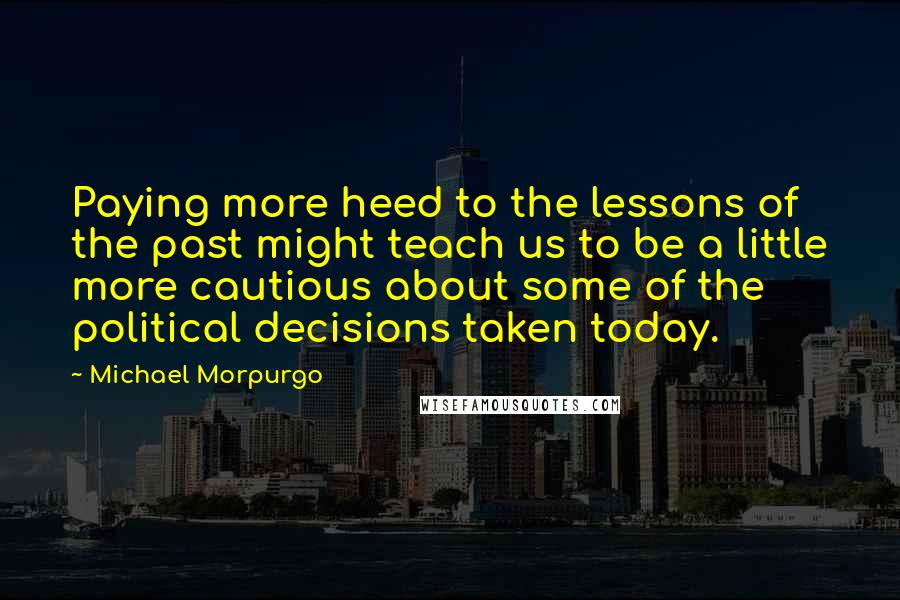 Michael Morpurgo Quotes: Paying more heed to the lessons of the past might teach us to be a little more cautious about some of the political decisions taken today.