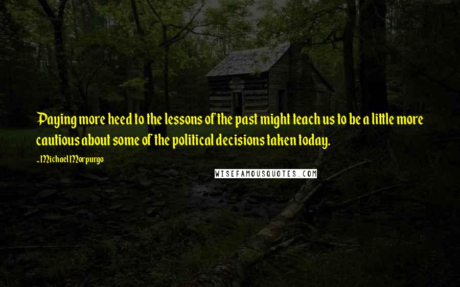 Michael Morpurgo Quotes: Paying more heed to the lessons of the past might teach us to be a little more cautious about some of the political decisions taken today.