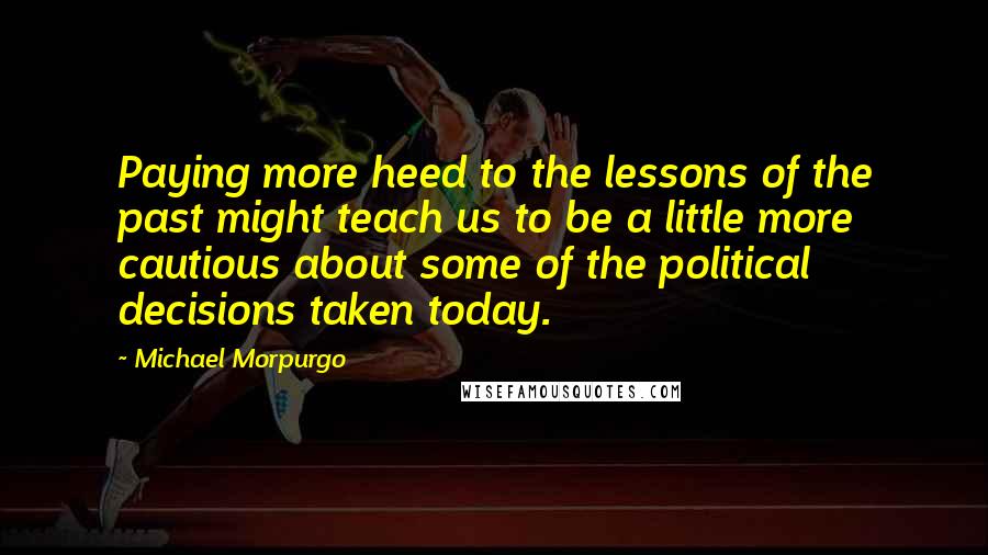 Michael Morpurgo Quotes: Paying more heed to the lessons of the past might teach us to be a little more cautious about some of the political decisions taken today.