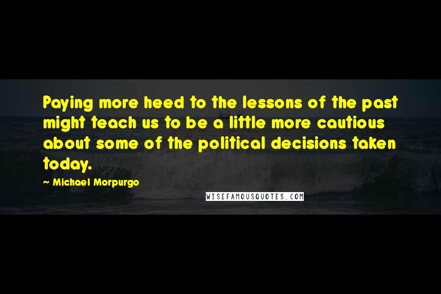 Michael Morpurgo Quotes: Paying more heed to the lessons of the past might teach us to be a little more cautious about some of the political decisions taken today.