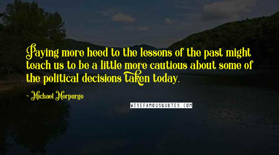 Michael Morpurgo Quotes: Paying more heed to the lessons of the past might teach us to be a little more cautious about some of the political decisions taken today.