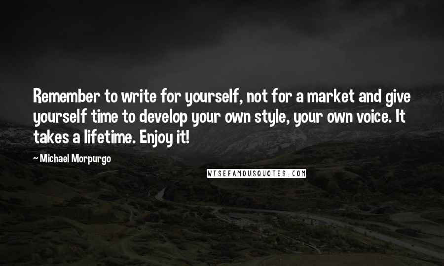 Michael Morpurgo Quotes: Remember to write for yourself, not for a market and give yourself time to develop your own style, your own voice. It takes a lifetime. Enjoy it!