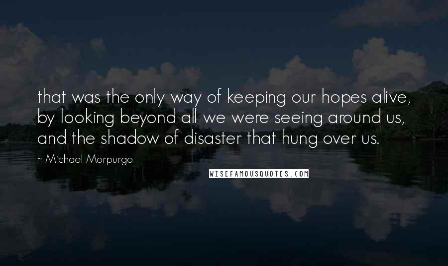 Michael Morpurgo Quotes: that was the only way of keeping our hopes alive, by looking beyond all we were seeing around us, and the shadow of disaster that hung over us.