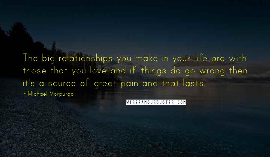 Michael Morpurgo Quotes: The big relationships you make in your life are with those that you love and if things do go wrong then it's a source of great pain and that lasts.