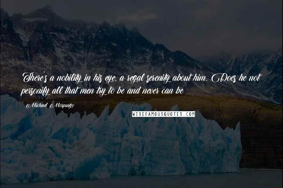 Michael Morpurgo Quotes: There's a nobility in his eye, a regal serenity about him. Does he not personify all that men try to be and never can be?