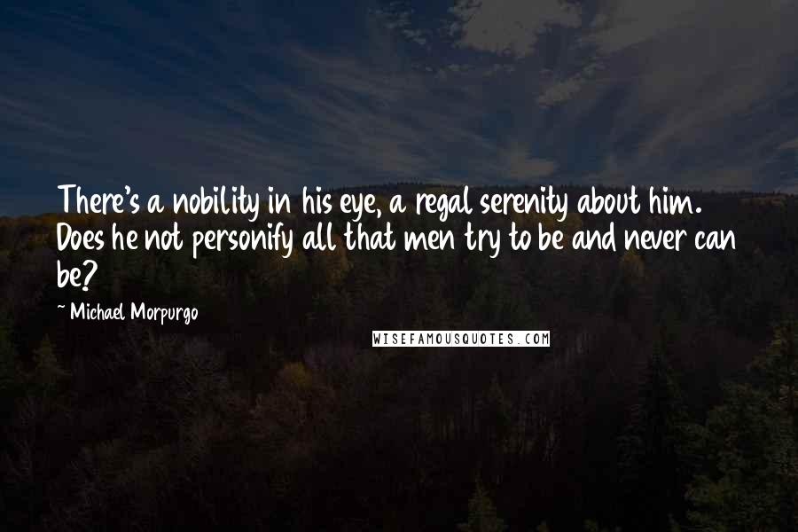 Michael Morpurgo Quotes: There's a nobility in his eye, a regal serenity about him. Does he not personify all that men try to be and never can be?