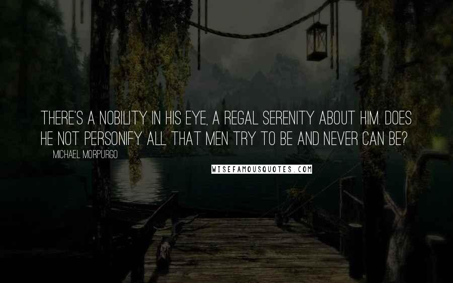 Michael Morpurgo Quotes: There's a nobility in his eye, a regal serenity about him. Does he not personify all that men try to be and never can be?