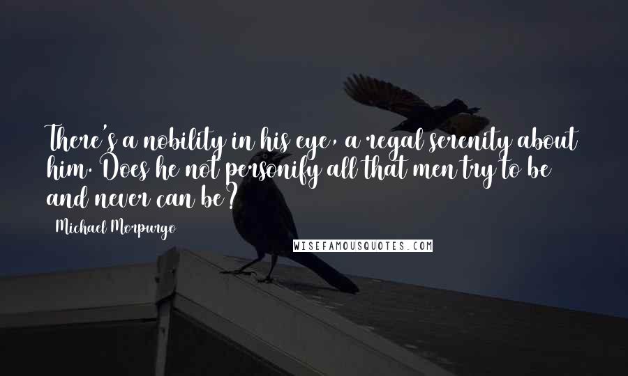 Michael Morpurgo Quotes: There's a nobility in his eye, a regal serenity about him. Does he not personify all that men try to be and never can be?