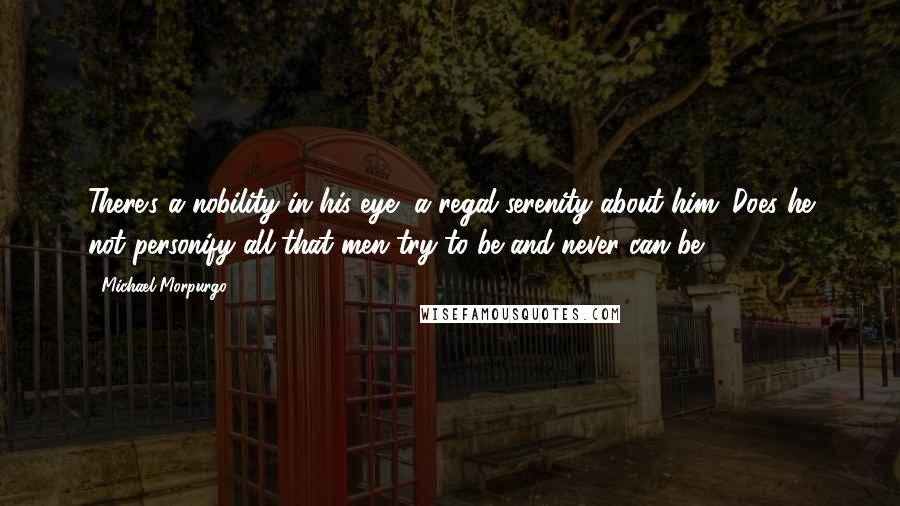 Michael Morpurgo Quotes: There's a nobility in his eye, a regal serenity about him. Does he not personify all that men try to be and never can be?