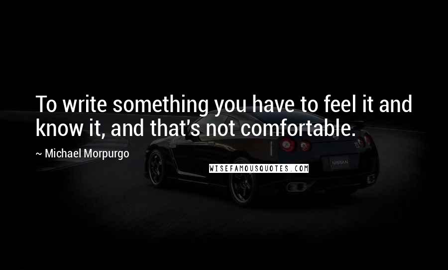 Michael Morpurgo Quotes: To write something you have to feel it and know it, and that's not comfortable.