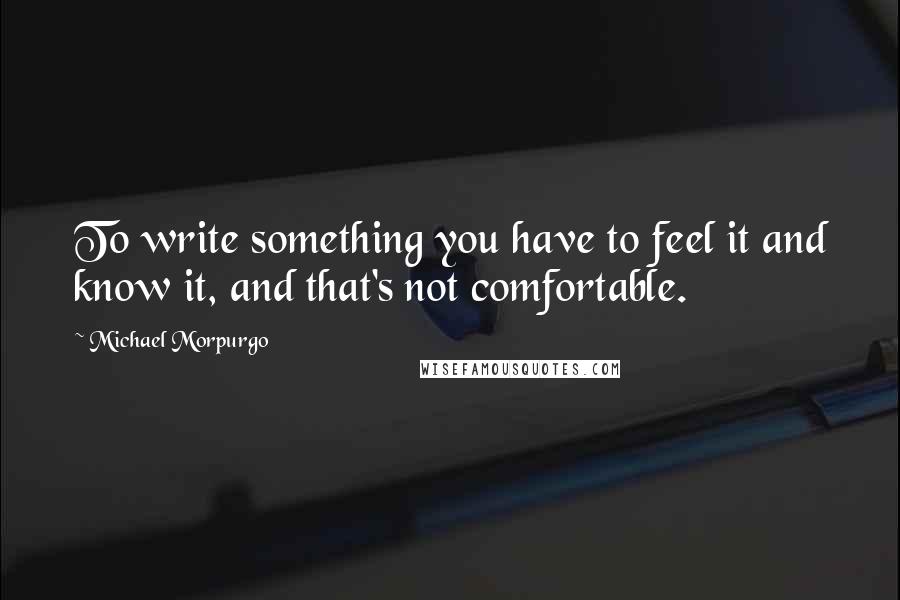 Michael Morpurgo Quotes: To write something you have to feel it and know it, and that's not comfortable.