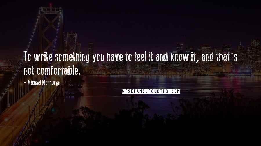 Michael Morpurgo Quotes: To write something you have to feel it and know it, and that's not comfortable.