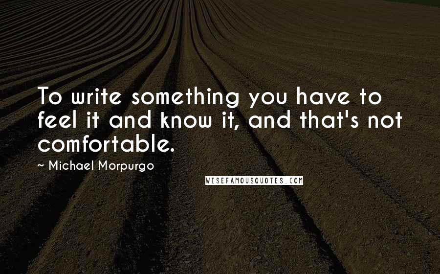 Michael Morpurgo Quotes: To write something you have to feel it and know it, and that's not comfortable.