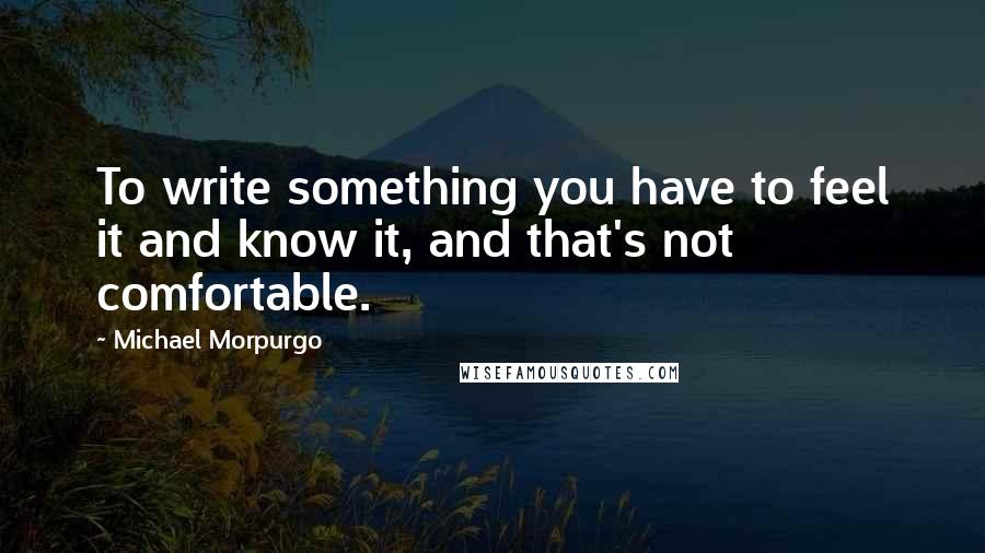 Michael Morpurgo Quotes: To write something you have to feel it and know it, and that's not comfortable.