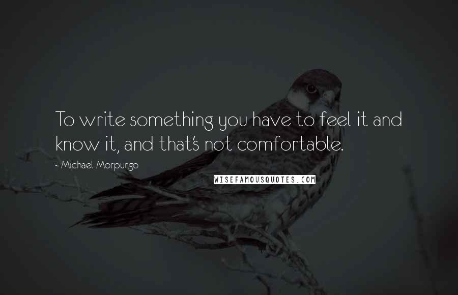 Michael Morpurgo Quotes: To write something you have to feel it and know it, and that's not comfortable.