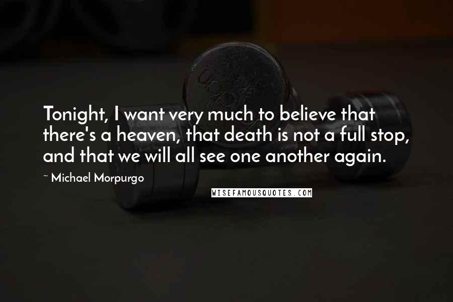Michael Morpurgo Quotes: Tonight, I want very much to believe that there's a heaven, that death is not a full stop, and that we will all see one another again.