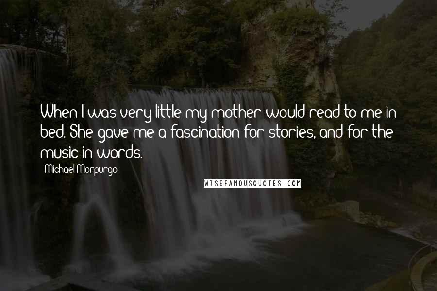 Michael Morpurgo Quotes: When I was very little my mother would read to me in bed. She gave me a fascination for stories, and for the music in words.