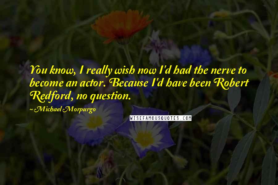 Michael Morpurgo Quotes: You know, I really wish now I'd had the nerve to become an actor. Because I'd have been Robert Redford, no question.