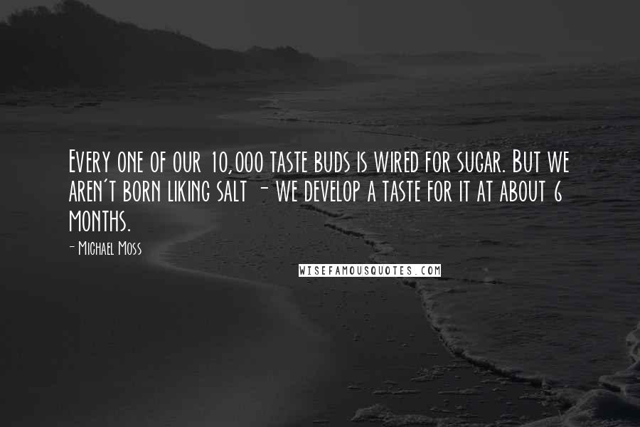 Michael Moss Quotes: Every one of our 10,000 taste buds is wired for sugar. But we aren't born liking salt - we develop a taste for it at about 6 months.