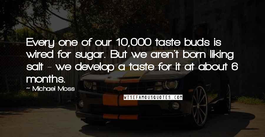 Michael Moss Quotes: Every one of our 10,000 taste buds is wired for sugar. But we aren't born liking salt - we develop a taste for it at about 6 months.