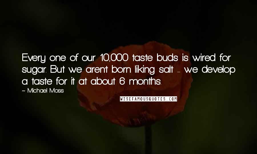 Michael Moss Quotes: Every one of our 10,000 taste buds is wired for sugar. But we aren't born liking salt - we develop a taste for it at about 6 months.