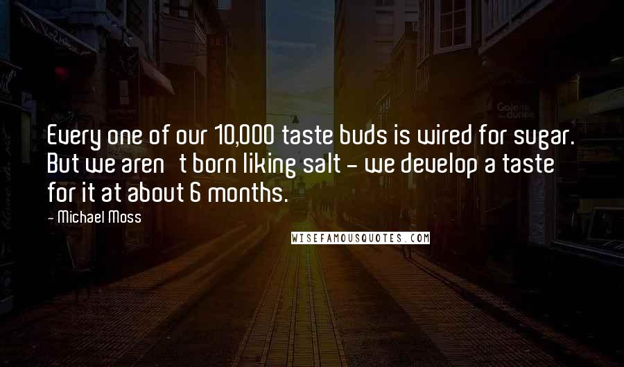 Michael Moss Quotes: Every one of our 10,000 taste buds is wired for sugar. But we aren't born liking salt - we develop a taste for it at about 6 months.