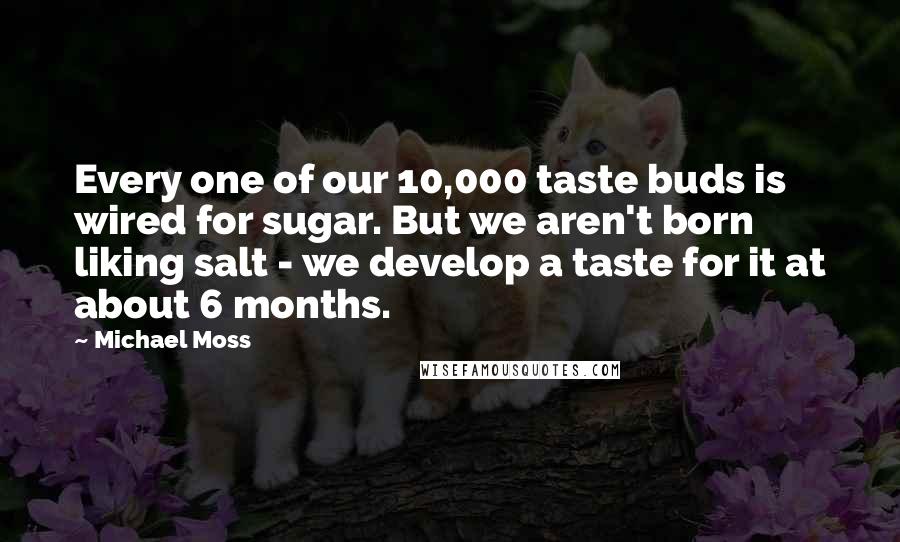 Michael Moss Quotes: Every one of our 10,000 taste buds is wired for sugar. But we aren't born liking salt - we develop a taste for it at about 6 months.