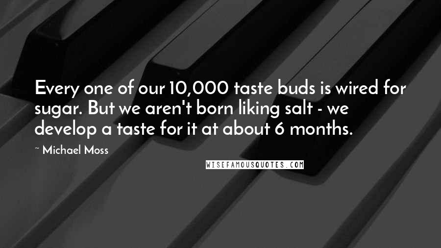 Michael Moss Quotes: Every one of our 10,000 taste buds is wired for sugar. But we aren't born liking salt - we develop a taste for it at about 6 months.