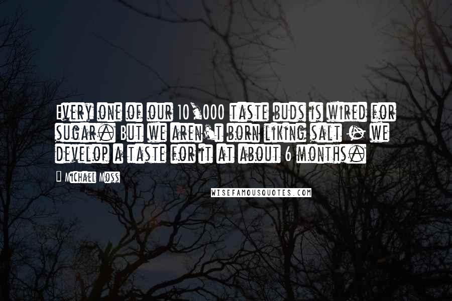 Michael Moss Quotes: Every one of our 10,000 taste buds is wired for sugar. But we aren't born liking salt - we develop a taste for it at about 6 months.