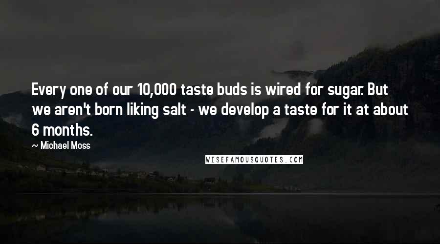 Michael Moss Quotes: Every one of our 10,000 taste buds is wired for sugar. But we aren't born liking salt - we develop a taste for it at about 6 months.