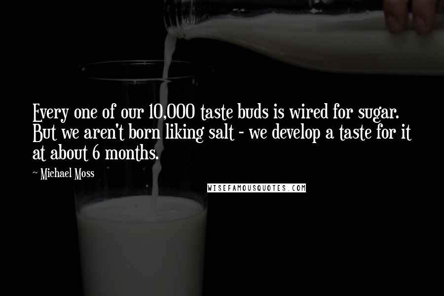 Michael Moss Quotes: Every one of our 10,000 taste buds is wired for sugar. But we aren't born liking salt - we develop a taste for it at about 6 months.