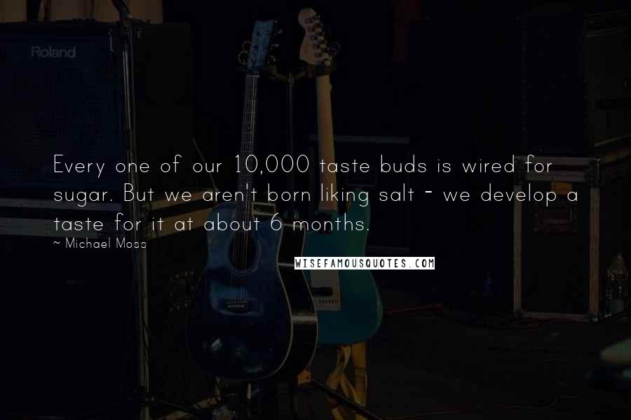Michael Moss Quotes: Every one of our 10,000 taste buds is wired for sugar. But we aren't born liking salt - we develop a taste for it at about 6 months.
