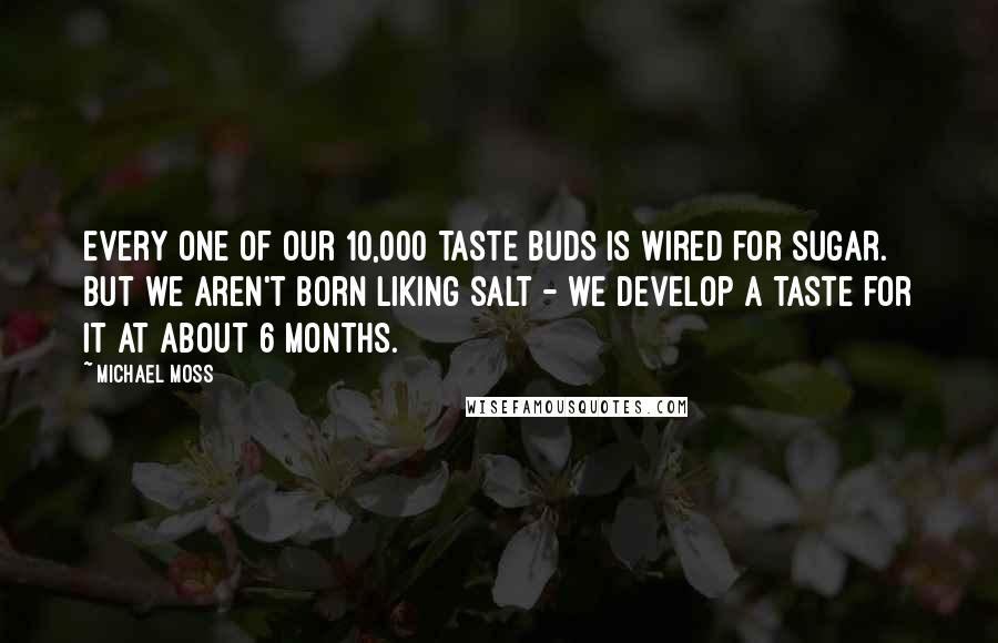 Michael Moss Quotes: Every one of our 10,000 taste buds is wired for sugar. But we aren't born liking salt - we develop a taste for it at about 6 months.