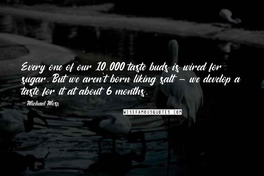 Michael Moss Quotes: Every one of our 10,000 taste buds is wired for sugar. But we aren't born liking salt - we develop a taste for it at about 6 months.