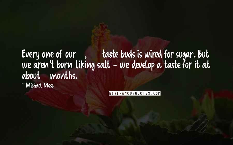 Michael Moss Quotes: Every one of our 10,000 taste buds is wired for sugar. But we aren't born liking salt - we develop a taste for it at about 6 months.